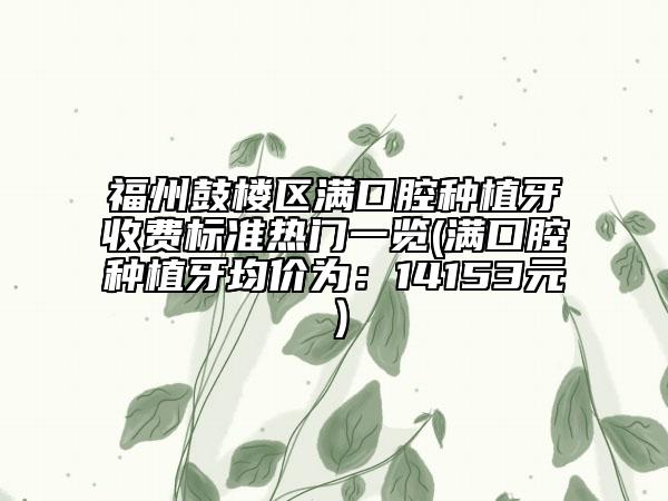 福州鼓樓區(qū)滿口腔種植牙收費(fèi)標(biāo)準(zhǔn)熱門一覽(滿口腔種植牙均價(jià)為：14153元）