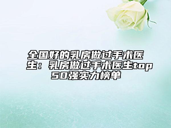 全國(guó)好的乳房做過手術(shù)醫(yī)生：乳房做過手術(shù)醫(yī)生top50強(qiáng)實(shí)力榜單