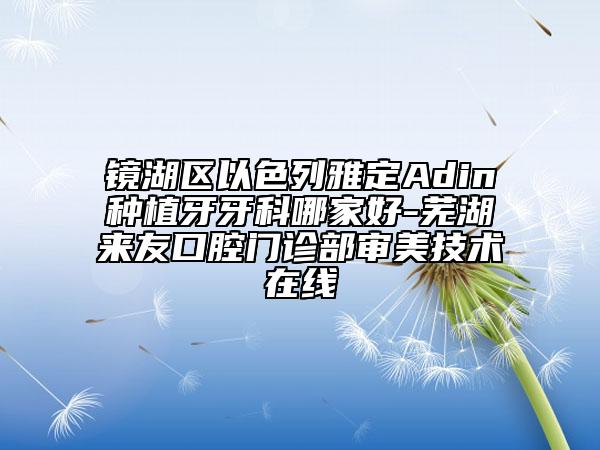 鏡湖區(qū)以色列雅定Adin種植牙牙科哪家好-蕪湖來友口腔門診部審美技術(shù)在線