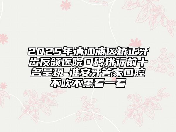 2025年清江浦區(qū)矯正牙齒反頜醫(yī)院口碑排行前十名呈現(xiàn)-淮安牙管家口腔不吹不黑看一看