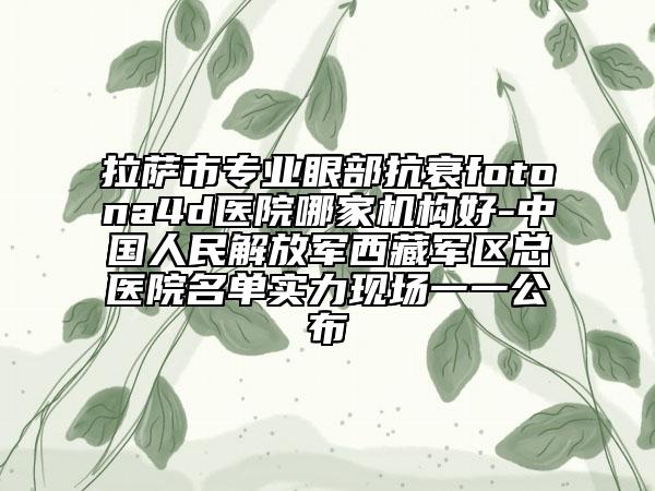 拉薩市專業(yè)眼部抗衰fotona4d醫(yī)院哪家機構好-中國人民解放軍西藏軍區(qū)總醫(yī)院名單實力現(xiàn)場一一公布