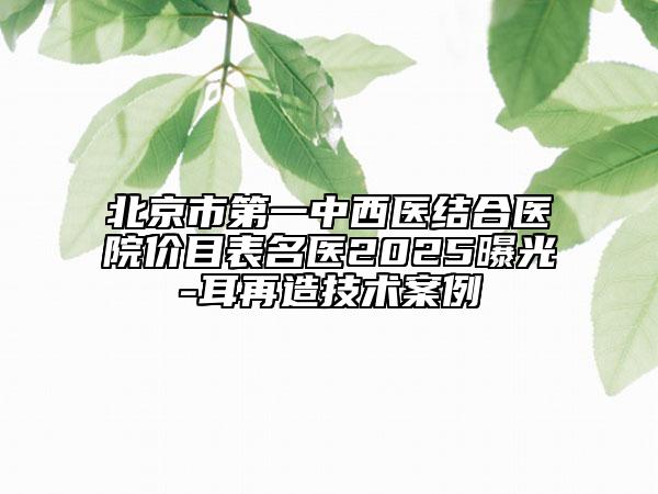 北京市第一中西醫(yī)結(jié)合醫(yī)院價(jià)目表名醫(yī)2025曝光-耳再造技術(shù)案例