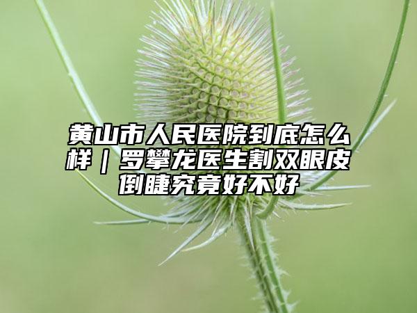 黃山市人民醫(yī)院到底怎么樣｜羅攀龍醫(yī)生割雙眼皮倒睫究竟好不好