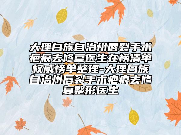 大理白族自治州唇裂手術疤痕去修復醫(yī)生在榜清單權威榜單整理-大理白族自治州唇裂手術疤痕去修復整形醫(yī)生