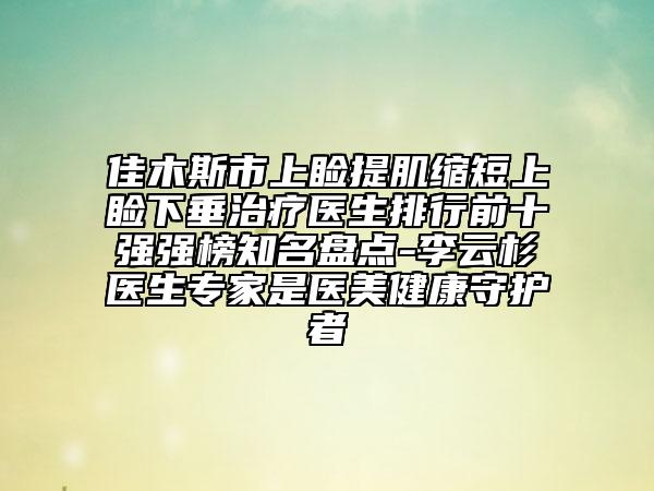 佳木斯市上瞼提肌縮短上瞼下垂治療醫(yī)生排行前十強強榜知名盤點-李云杉醫(yī)生專家是醫(yī)美健康守護者