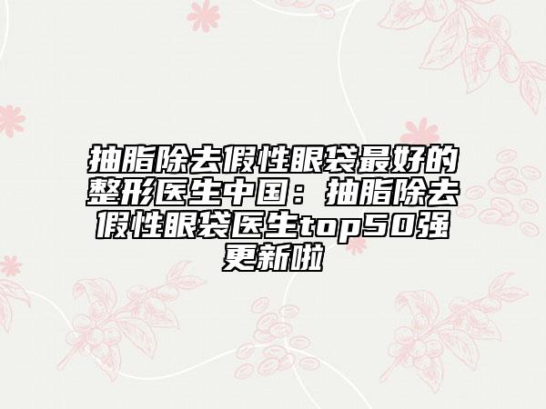 抽脂除去假性眼袋最好的整形醫(yī)生中國：抽脂除去假性眼袋醫(yī)生top50強更新啦