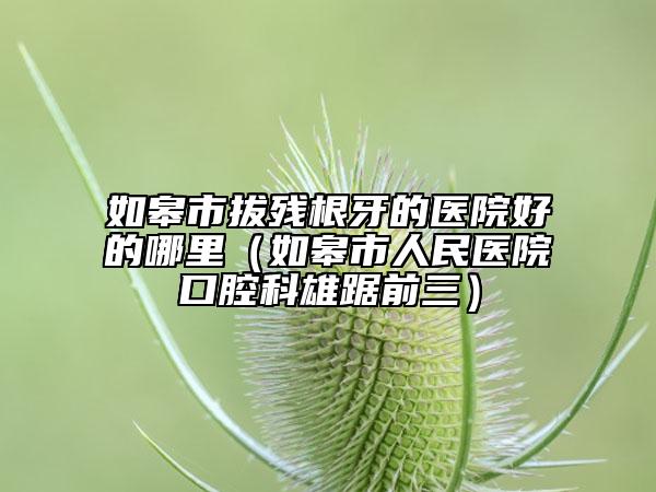 如皋市拔殘根牙的醫(yī)院好的哪里（如皋市人民醫(yī)院口腔科雄踞前三）