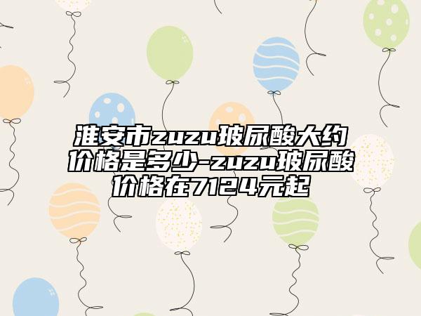 淮安市zuzu玻尿酸大約價(jià)格是多少-zuzu玻尿酸價(jià)格在7124元起