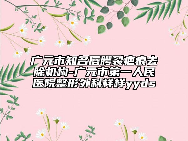 廣元市知名唇腭裂疤痕去除機構(gòu)-廣元市第一人民醫(yī)院整形外科樣樣yyds