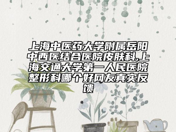 上海中醫(yī)藥大學(xué)附屬岳陽(yáng)中西醫(yī)結(jié)合醫(yī)院皮膚科,上海交通大學(xué)第一人民醫(yī)院整形科哪個(gè)好網(wǎng)友真實(shí)反饋