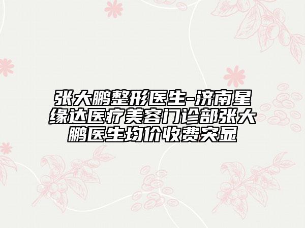 張大鵬整形醫(yī)生-濟南星緣達(dá)醫(yī)療美容門診部張大鵬醫(yī)生均價收費突顯