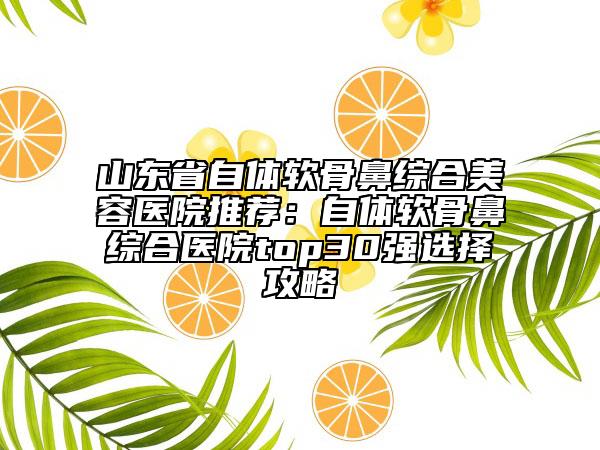 山東省自體軟骨鼻綜合美容醫(yī)院推薦：自體軟骨鼻綜合醫(yī)院top30強選擇攻略