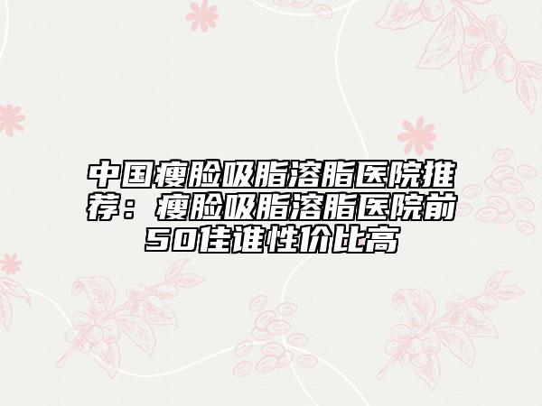 中國(guó)瘦臉吸脂溶脂醫(yī)院推薦：瘦臉吸脂溶脂醫(yī)院前50佳誰(shuí)性價(jià)比高