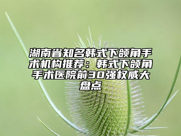 湖南省知名韓式下頜角手術(shù)機(jī)構(gòu)推薦：韓式下頜角手術(shù)醫(yī)院前30強(qiáng)權(quán)威大盤點