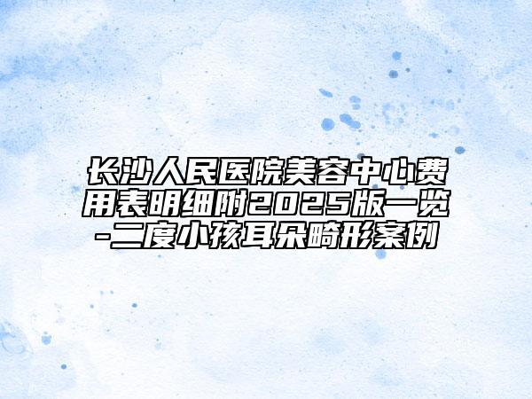 長沙人民醫(yī)院美容中心費用表明細(xì)附2025版一覽-二度小孩耳朵畸形案例