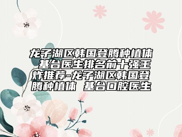 龍子湖區(qū)韓國登騰種植體 基臺醫(yī)生排名前十強(qiáng)王炸推薦-龍子湖區(qū)韓國登騰種植體 基臺口腔醫(yī)生