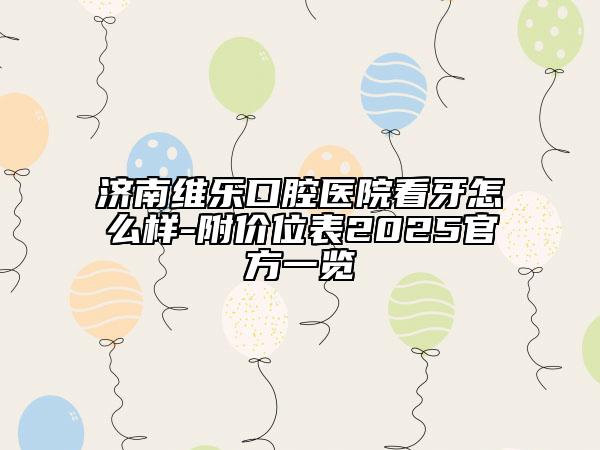濟(jì)南維樂(lè)口腔醫(yī)院看牙怎么樣-附價(jià)位表2025官方一覽
