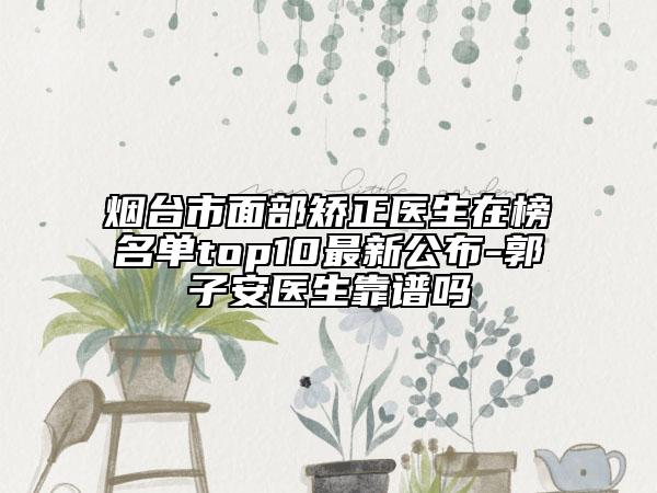 煙臺市面部矯正醫(yī)生在榜名單top10最新公布-郭子安醫(yī)生靠譜嗎