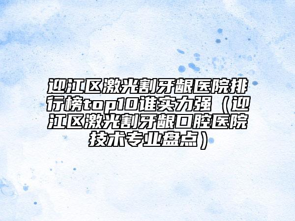 迎江區(qū)激光割牙齦醫(yī)院排行榜top10誰實(shí)力強(qiáng)（迎江區(qū)激光割牙齦口腔醫(yī)院技術(shù)專業(yè)盤點(diǎn)）