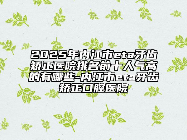 2025年內江市eta牙齒矯正醫(yī)院排名前十人氣高的有哪些-內江市eta牙齒矯正口腔醫(yī)院