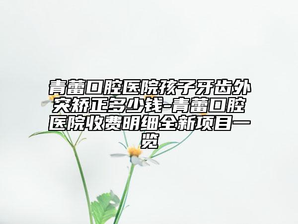 青蕾口腔醫(yī)院孩子牙齒外突矯正多少錢-青蕾口腔醫(yī)院收費明細全新項目一覽