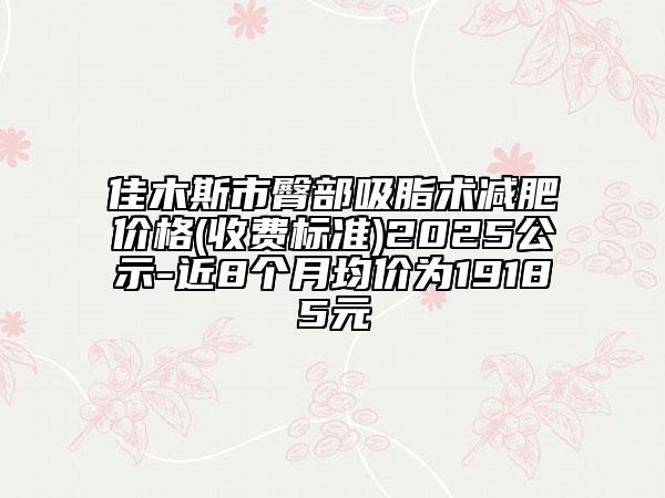 佳木斯市臀部吸脂術(shù)減肥價格(收費(fèi)標(biāo)準(zhǔn))2025公示-近8個月均價為19185元