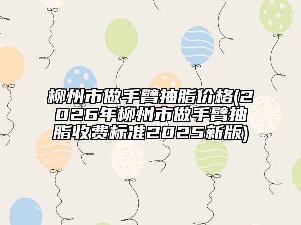 柳州市做手臂抽脂價格(2026年柳州市做手臂抽脂收費標準2025新版)