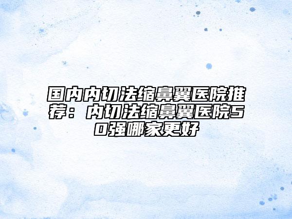 國內(nèi)內(nèi)切法縮鼻翼醫(yī)院推薦:內(nèi)切法縮鼻翼醫(yī)院50強(qiáng)哪家更好