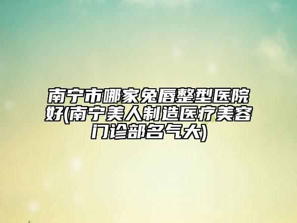 南寧市哪家兔唇整型醫(yī)院好(南寧美人制造醫(yī)療美容門診部名氣大)