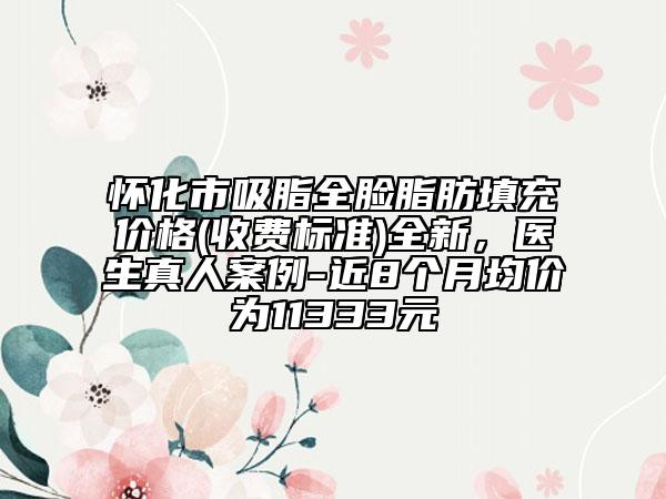 懷化市吸脂全臉脂肪填充價格(收費標(biāo)準(zhǔn))全新，醫(yī)生真人案例-近8個月均價為11333元