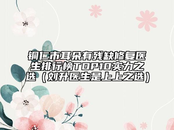 銅仁市耳朵有殘缺修復(fù)醫(yī)生排行榜TOP10實(shí)力之選(劉升醫(yī)生是上上之選)