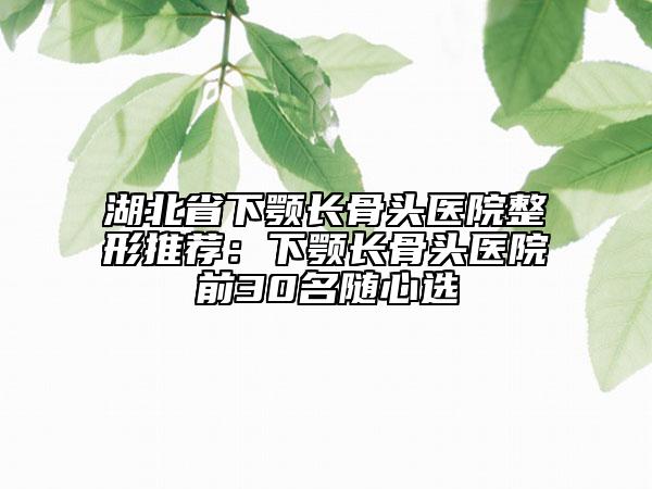 湖北省下顎長骨頭醫(yī)院整形推薦：下顎長骨頭醫(yī)院前30名隨心選
