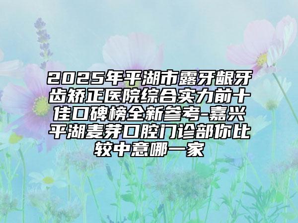 2025年平湖市露牙齦牙齒矯正醫(yī)院綜合實(shí)力前十佳口碑榜全新參考-嘉興平湖麥芽口腔門診部你比較中意哪一家
