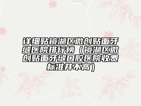 詳細(xì)貼鏡湖區(qū)微創(chuàng)貼面牙縫醫(yī)院排行榜（鏡湖區(qū)微創(chuàng)貼面牙縫口腔醫(yī)院收費(fèi)標(biāo)準(zhǔn)并不高）