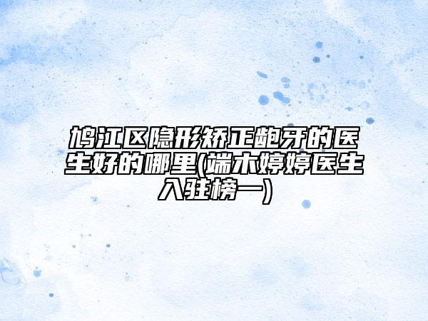 鳩江區(qū)隱形矯正齙牙的醫(yī)生好的哪里(端木婷婷醫(yī)生入駐榜一)