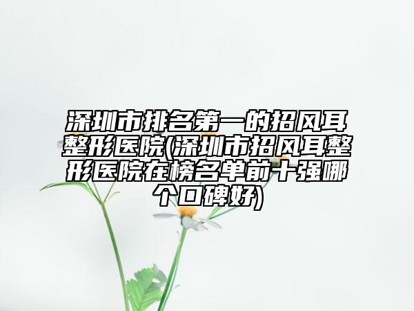 深圳市排名第一的招風(fēng)耳整形醫(yī)院(深圳市招風(fēng)耳整形醫(yī)院在榜名單前十強(qiáng)哪個(gè)口碑好)