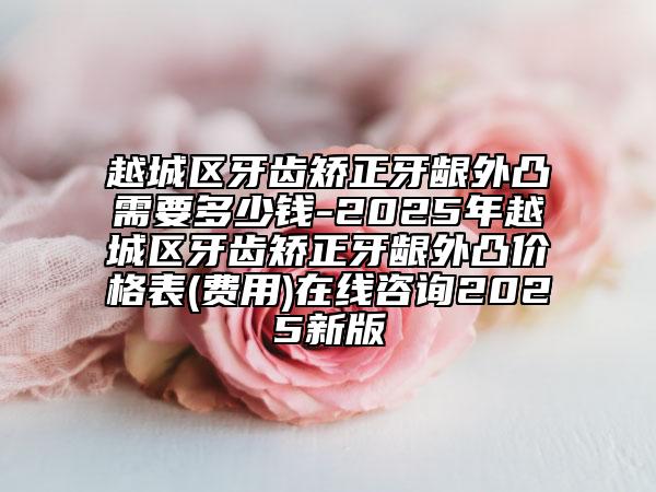 越城區(qū)牙齒矯正牙齦外凸需要多少錢-2025年越城區(qū)牙齒矯正牙齦外凸價格表(費用)在線咨詢2025新版