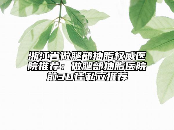 浙江省做腿部抽脂權威醫(yī)院推薦：做腿部抽脂醫(yī)院前30佳私立推薦