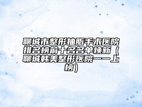 聊城市整形抽脂手術(shù)醫(yī)院排名榜前十名名單煥新（聊城韓美整形醫(yī)院一一上榜）