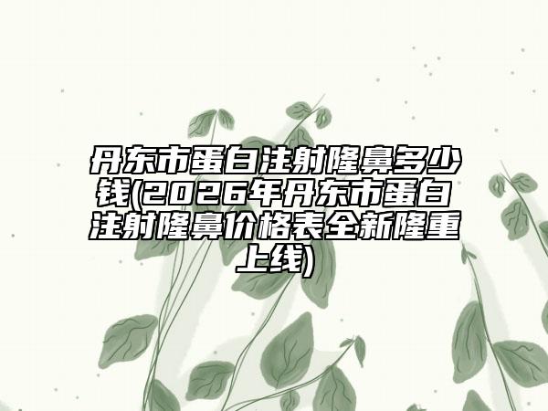 丹東市蛋白注射隆鼻多少錢(2026年丹東市蛋白注射隆鼻價(jià)格表全新隆重上線)