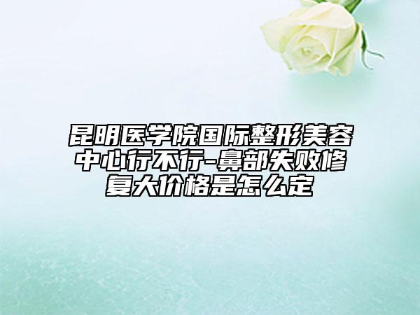 昆明醫(yī)學(xué)院國際整形美容中心行不行-鼻部失敗修復(fù)大價(jià)格是怎么定