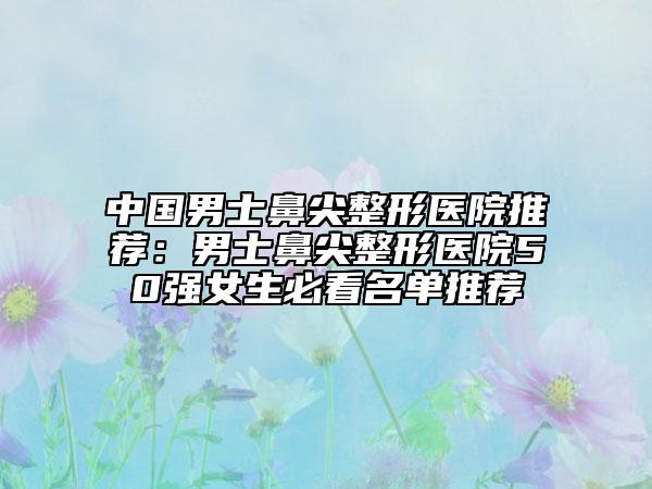 中國(guó)男士鼻尖整形醫(yī)院推薦:男士鼻尖整形醫(yī)院50強(qiáng)女生必看名單推薦