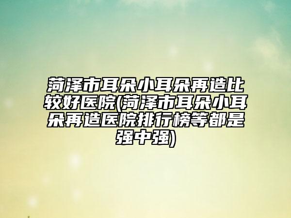 菏澤市耳朵小耳朵再造比較好醫(yī)院(菏澤市耳朵小耳朵再造醫(yī)院排行榜等都是強中強)