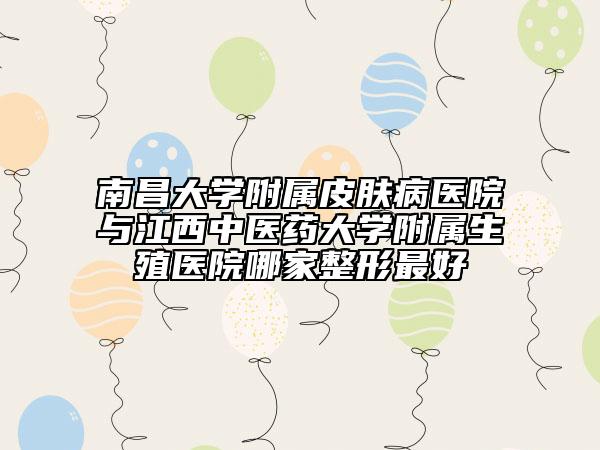 南昌大學(xué)附屬皮膚病醫(yī)院與江西中醫(yī)藥大學(xué)附屬生殖醫(yī)院哪家整形最好