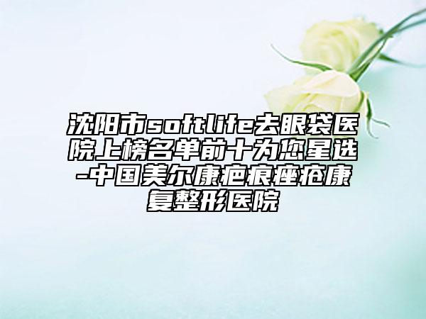 沈陽(yáng)市softlife去眼袋醫(yī)院上榜名單前十為您星選-中國(guó)美爾康疤痕痤瘡康復(fù)整形醫(yī)院