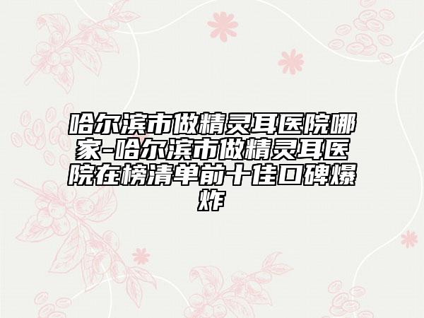 哈爾濱市做精靈耳醫(yī)院哪家-哈爾濱市做精靈耳醫(yī)院在榜清單前十佳口碑爆炸