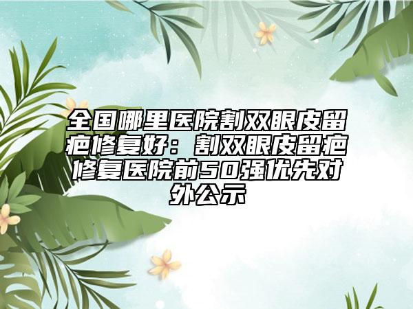 全國哪里醫(yī)院割雙眼皮留疤修復好:割雙眼皮留疤修復醫(yī)院前50強優(yōu)先對外公示