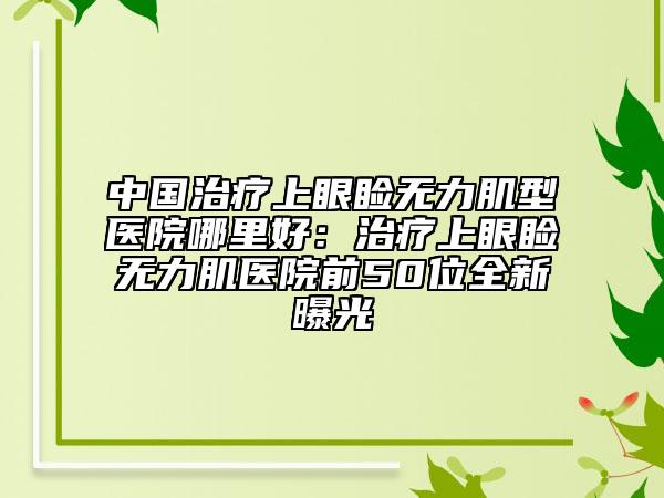 中國(guó)治療上眼瞼無力肌型醫(yī)院哪里好：治療上眼瞼無力肌醫(yī)院前50位全新曝光