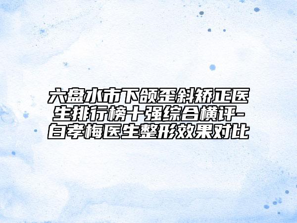 六盤水市下頜歪斜矯正醫(yī)生排行榜十強(qiáng)綜合橫評-白孝梅醫(yī)生整形效果對比