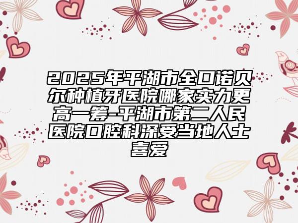 2025年平湖市全口諾貝爾種植牙醫(yī)院哪家實(shí)力更高一籌-平湖市第二人民醫(yī)院口腔科深受當(dāng)?shù)厝耸肯矏? data-alt=